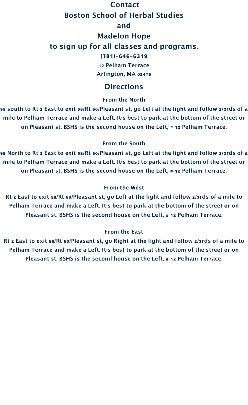  Contact
Boston School of Herbal Studies
and 
Madelon Hope
to sign up for all classes and programs.
(781)-646-6319
12 Pelham Terrace Arlington, MA 02476 
Directions
From the North
95 south to Rt 2 East to exit 58/Rt 60/Pleasant st, go Left at the light and follow 2/3rds of a mile to Pelham Terrace and make a Left. It’s best to park at the bottom of the street or on Pleasant st. BSHS is the second house on the Left, # 12 Pelham Terrace.

From the South
95 North to Rt 2 East to exit 58/Rt 60/Pleasant st, go Left at the light and follow 2/3rds of a mile to Pelham Terrace and make a Left. It’s best to park at the bottom of the street or on Pleasant st. BSHS is the second house on the Left, # 12 Pelham Terrace.

From the West
Rt 2 East to exit 58/Rt 60/Pleasant st, go Left at the light and follow 2/3rds of a mile to Pelham Terrace and make a Left. It’s best to park at the bottom of the street or on Pleasant st. BSHS is the second house on the Left, # 12 Pelham Terrace.

From the East
Rt 2 East to exit 58/Rt 60/Pleasant st, go Right at the light and follow 2/3rds of a mile to Pelham Terrace and make a Left. It’s best to park at the bottom of the street or on Pleasant st. BSHS is the second house on the Left, # 12 Pelham Terrace.
















    