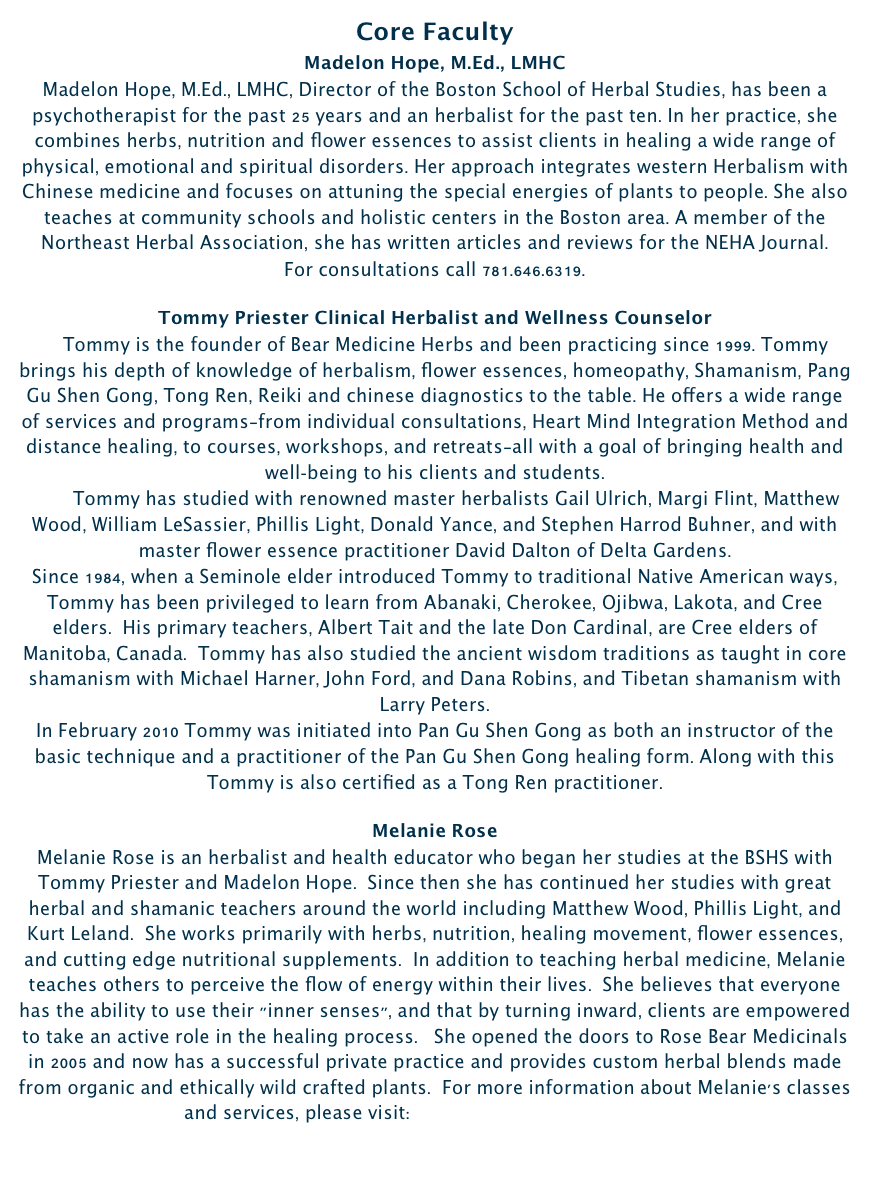 Core Faculty  Madelon Hope, M.Ed., LMHCMadelon Hope, M.Ed., LMHC, Director of the Boston School of Herbal Studies, has been a psychotherapist for the past 25 years and an herbalist for the past ten. In her practice, she combines herbs, nutrition and flower essences to assist clients in healing a wide range of physical, emotional and spiritual disorders. Her approach integrates western Herbalism with Chinese medicine and focuses on attuning the special energies of plants to people. She also teaches at community schools and holistic centers in the Boston area. A member of the Northeast Herbal Association, she has written articles and reviews for the NEHA Journal.For consultations call 781.646.6319.

Tommy Priester Clinical Herbalist and Wellness Counselor  
    Tommy is the founder of Bear Medicine Herbs and been practicing since 1999. Tommy brings his depth of knowledge of herbalism, flower essences, homeopathy, Shamanism, Pang Gu Shen Gong, Tong Ren, Reiki and chinese diagnostics to the table. He offers a wide range of services and programs—from individual consultations, Heart Mind Integration Method and distance healing, to courses, workshops, and retreats—all with a goal of bringing health and well-being to his clients and students.        Tommy has studied with renowned master herbalists Gail Ulrich, Margi Flint, Matthew Wood, William LeSassier, Phillis Light, Donald Yance, and Stephen Harrod Buhner, and with master flower essence practitioner David Dalton of Delta Gardens.Since 1984, when a Seminole elder introduced Tommy to traditional Native American ways, Tommy has been privileged to learn from Abanaki, Cherokee, Ojibwa, Lakota, and Cree elders.  His primary teachers, Albert Tait and the late Don Cardinal, are Cree elders of Manitoba, Canada.  Tommy has also studied the ancient wisdom traditions as taught in core shamanism with Michael Harner, John Ford, and Dana Robins, and Tibetan shamanism with Larry Peters. 
In February 2010 Tommy was initiated into Pan Gu Shen Gong as both an instructor of the basic technique and a practitioner of the Pan Gu Shen Gong healing form. Along with this Tommy is also certified as a Tong Ren practitioner.

Melanie Rose
Melanie Rose is an herbalist and health educator who began her studies at the BSHS with Tommy Priester and Madelon Hope.  Since then she has continued her studies with great herbal and shamanic teachers around the world including Matthew Wood, Phillis Light, and Kurt Leland.  She works primarily with herbs, nutrition, healing movement, flower essences, and cutting edge nutritional supplements.  In addition to teaching herbal medicine, Melanie teaches others to perceive the flow of energy within their lives.  She believes that everyone has the ability to use their "inner senses", and that by turning inward, clients are empowered to take an active role in the healing process.   She opened the doors to Rose Bear Medicinals in 2005 and now has a successful private practice and provides custom herbal blends made from organic and ethically wild crafted plants.  For more information about Melanie's classes and services, please visit:  www.rosebearmedicinals.com 