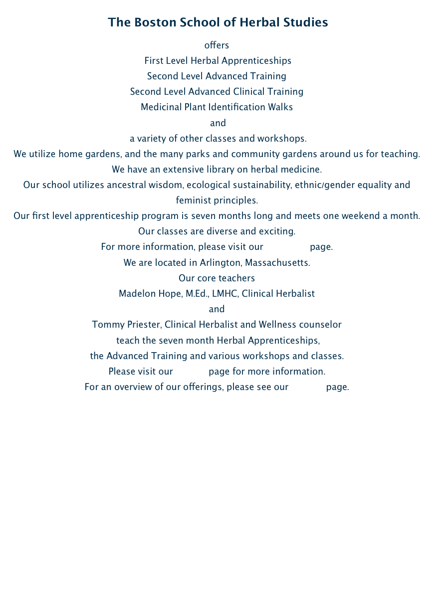  The Boston School of Herbal Studies 
offers
 First Level Herbal Apprenticeships
Second Level Advanced Training 
Second Level Advanced Clinical Training 
Medicinal Plant Identification Walks
 and
 a variety of other classes and workshops. 
We utilize home gardens, and the many parks and community gardens around us for teaching. 
We have an extensive library on herbal medicine. 
Our school utilizes ancestral wisdom, ecological sustainability, ethnic/gender equality and feminist principles.   
Our first level apprenticeship program is seven months long and meets one weekend a month. 
Our classes are diverse and exciting. 
For more information, please visit our Programs page.   
We are located in Arlington, Massachusetts. 
Our core teachers 
Madelon Hope, M.Ed., LMHC, Clinical Herbalist 
and 
Tommy Priester, Clinical Herbalist and Wellness counselor
 teach the seven month Herbal Apprenticeships, 
the Advanced Training and various workshops and classes. 
Please visit our Faculty page for more information.   
For an overview of our offerings, please see our Classes page.  
