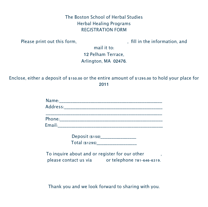 The Boston School of Herbal Studies Herbal Healing ProgramsREGISTRATION FORM Please print out this form, BSHS REG form 2-11.pdf,  fill in the information, and mail it to:  12 Pelham Terrace, Arlington, MA  02476.  Enclose, either a deposit of $150.00 or the entire amount of $1295.00 to hold your place for 2011  Name:______________________________________________  Address:____________________________________________  ____________________________________________________  Phone:______________________________________________  Email:_______________________________________________  Deposit ($150)________________ Total ($1295)__________________  To inquire about and or register for our other classes,  please contact us via Email or telephone 781-646-6319.      Thank you and we look forward to sharing with you.