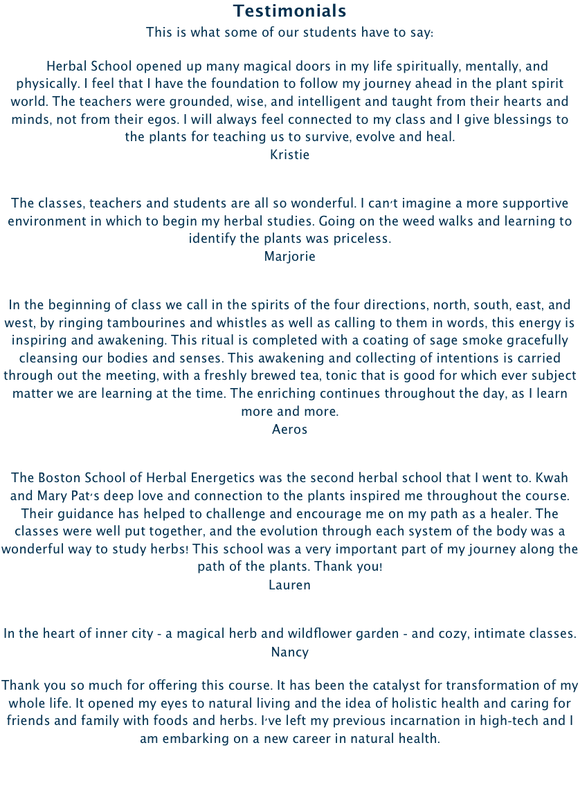 Testimonials  This is what some of our students have to say:

    Herbal School opened up many magical doors in my life spiritually, mentally, and physically. I feel that I have the foundation to follow my journey ahead in the plant spirit world. The teachers were grounded, wise, and intelligent and taught from their hearts and minds, not from their egos. I will always feel connected to my class and I give blessings to the plants for teaching us to survive, evolve and heal.  Kristie
The classes, teachers and students are all so wonderful. I can't imagine a more supportive environment in which to begin my herbal studies. Going on the weed walks and learning to identify the plants was priceless.  Marjorie
In the beginning of class we call in the spirits of the four directions, north, south, east, and west, by ringing tambourines and whistles as well as calling to them in words, this energy is inspiring and awakening. This ritual is completed with a coating of sage smoke gracefully cleansing our bodies and senses. This awakening and collecting of intentions is carried through out the meeting, with a freshly brewed tea, tonic that is good for which ever subject matter we are learning at the time. The enriching continues throughout the day, as I learn more and more. Aeros
The Boston School of Herbal Energetics was the second herbal school that I went to. Kwah and Mary Pat's deep love and connection to the plants inspired me throughout the course. Their guidance has helped to challenge and encourage me on my path as a healer. The classes were well put together, and the evolution through each system of the body was a wonderful way to study herbs! This school was a very important part of my journey along the path of the plants. Thank you! Lauren
In the heart of inner city - a magical herb and wildflower garden - and cozy, intimate classes. NancyThank you so much for offering this course. It has been the catalyst for transformation of my whole life. It opened my eyes to natural living and the idea of holistic health and caring for friends and family with foods and herbs. I've left my previous incarnation in high-tech and I am embarking on a new career in natural health.   